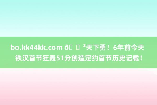 bo.kk44kk.com 😳天下勇！6年前今天 铁汉首节狂轰51分创造定约首节历史记载！