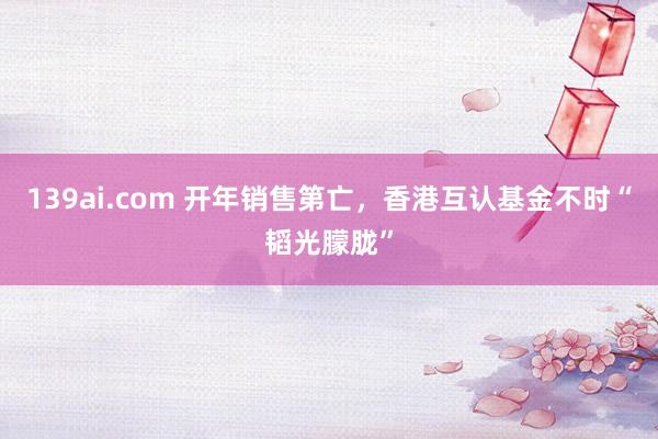139ai.com 开年销售第亡，香港互认基金不时“韬光朦胧”
