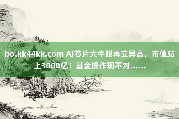 bo.kk44kk.com AI芯片大牛股再立异高，市值站上3000亿！基金操作现不对......