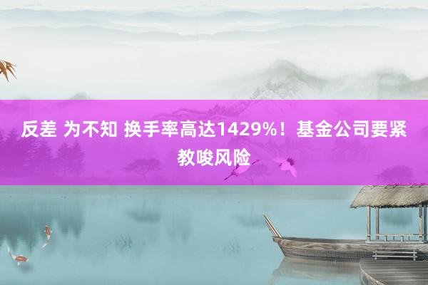 反差 为不知 换手率高达1429%！基金公司要紧教唆风险