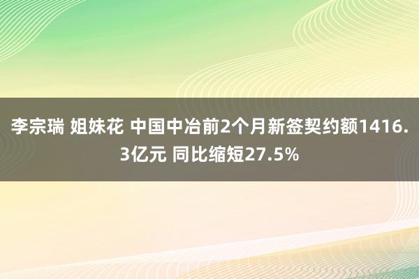 李宗瑞 姐妹花 中国中冶前2个月新签契约额1416.3亿元 同比缩短27.5%