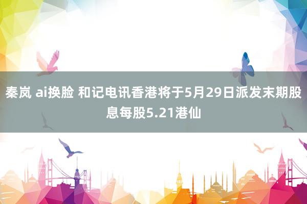 秦岚 ai换脸 和记电讯香港将于5月29日派发末期股息每股5.21港仙