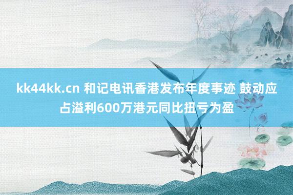 kk44kk.cn 和记电讯香港发布年度事迹 鼓动应占溢利600万港元同比扭亏为盈