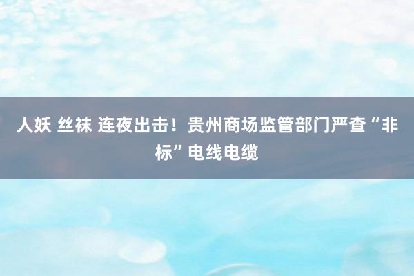 人妖 丝袜 连夜出击！贵州商场监管部门严查“非标”电线电缆