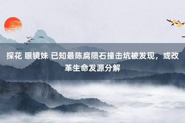 探花 眼镜妹 已知最陈腐陨石撞击坑被发现，或改革生命发源分解