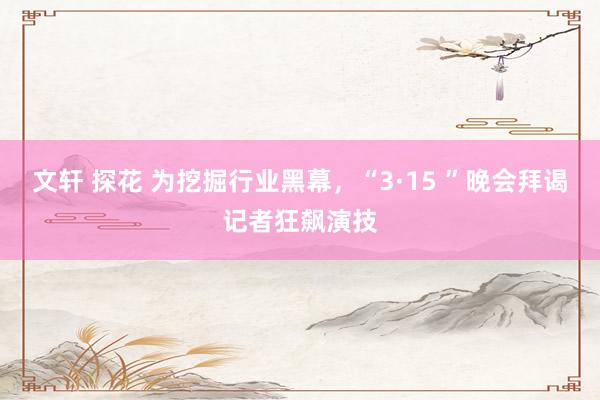 文轩 探花 为挖掘行业黑幕，“3·15 ”晚会拜谒记者狂飙演技