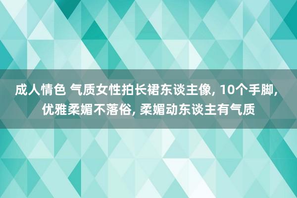 成人情色 气质女性拍长裙东谈主像， 10个手脚， 优雅柔媚不落俗， 柔媚动东谈主有气质