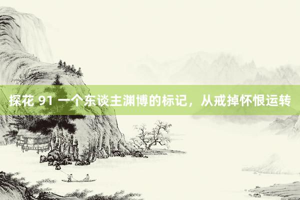 探花 91 一个东谈主渊博的标记，从戒掉怀恨运转