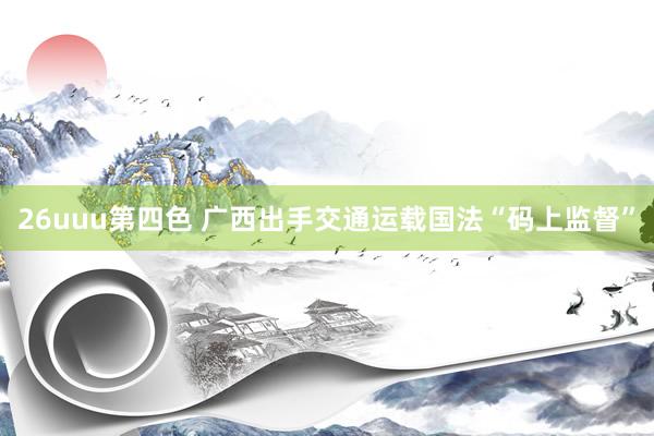 26uuu第四色 广西出手交通运载国法“码上监督”