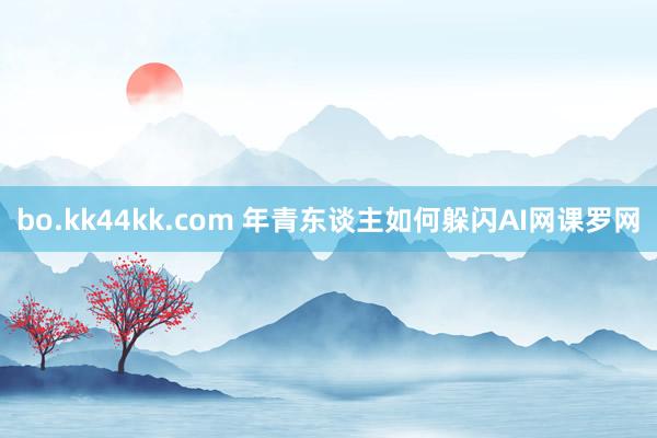 bo.kk44kk.com 年青东谈主如何躲闪AI网课罗网