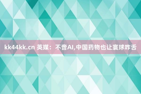 kk44kk.cn 英媒：不啻AI，中国药物也让寰球咋舌