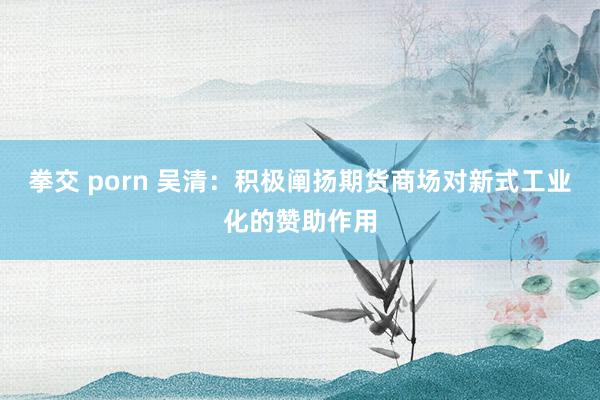 拳交 porn 吴清：积极阐扬期货商场对新式工业化的赞助作用