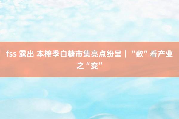 fss 露出 本榨季白糖市集亮点纷呈｜“数”看产业之“变”