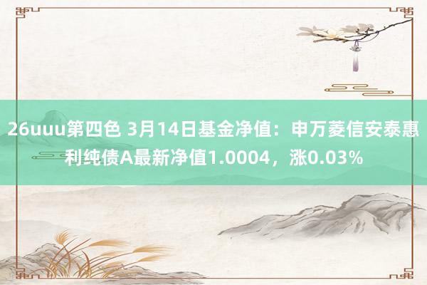26uuu第四色 3月14日基金净值：申万菱信安泰惠利纯债A最新净值1.0004，涨0.03%