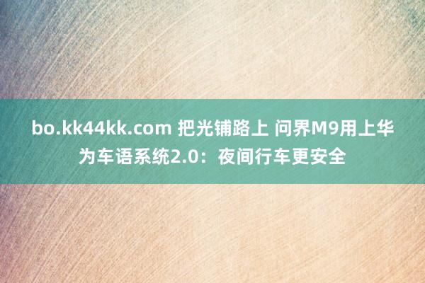 bo.kk44kk.com 把光铺路上 问界M9用上华为车语系统2.0：夜间行车更安全