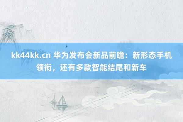 kk44kk.cn 华为发布会新品前瞻：新形态手机领衔，还有多款智能结尾和新车