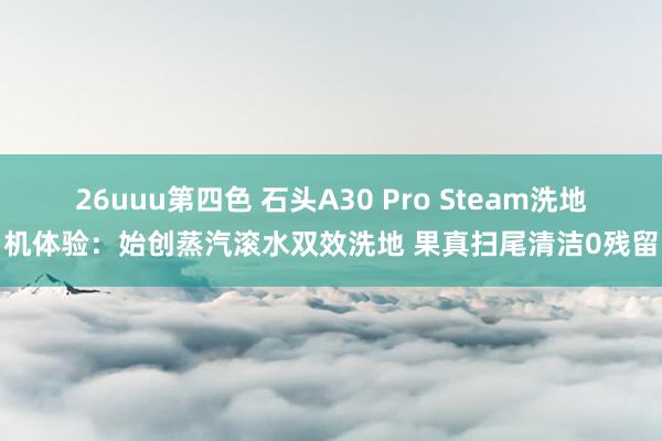 26uuu第四色 石头A30 Pro Steam洗地机体验：始创蒸汽滚水双效洗地 果真扫尾清洁0残留