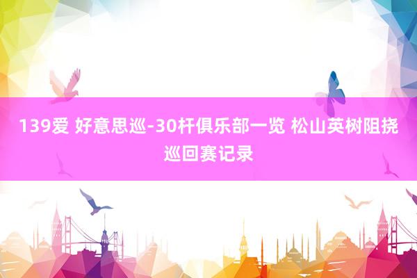 139爱 好意思巡-30杆俱乐部一览 松山英树阻挠巡回赛记录