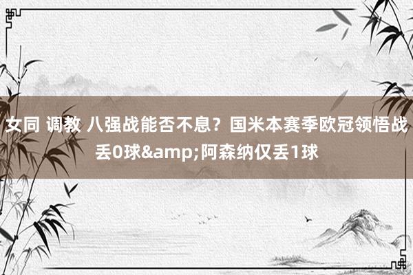 女同 调教 八强战能否不息？国米本赛季欧冠领悟战丢0球&阿森纳仅丢1球