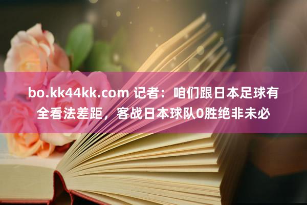 bo.kk44kk.com 记者：咱们跟日本足球有全看法差距，客战日本球队0胜绝非未必