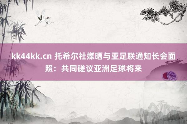 kk44kk.cn 托希尔社媒晒与亚足联通知长会面照：共同磋议亚洲足球将来