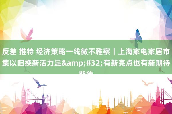 反差 推特 经济策略一线微不雅察｜上海家电家居市集以旧换新活力足&#32;有新亮点也有新期待