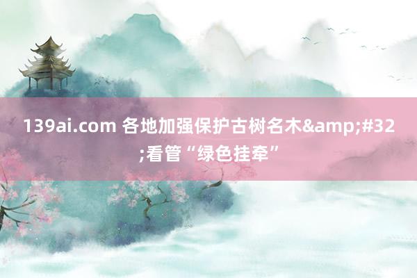 139ai.com 各地加强保护古树名木&#32;看管“绿色挂牵”