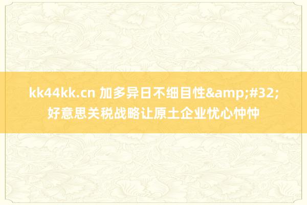 kk44kk.cn 加多异日不细目性&#32;好意思关税战略让原土企业忧心忡忡