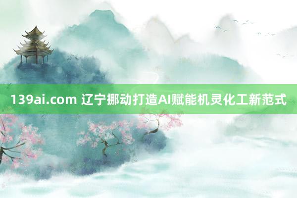 139ai.com 辽宁挪动打造AI赋能机灵化工新范式