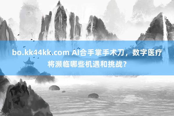 bo.kk44kk.com AI合手掌手术刀，数字医疗将濒临哪些机遇和挑战？