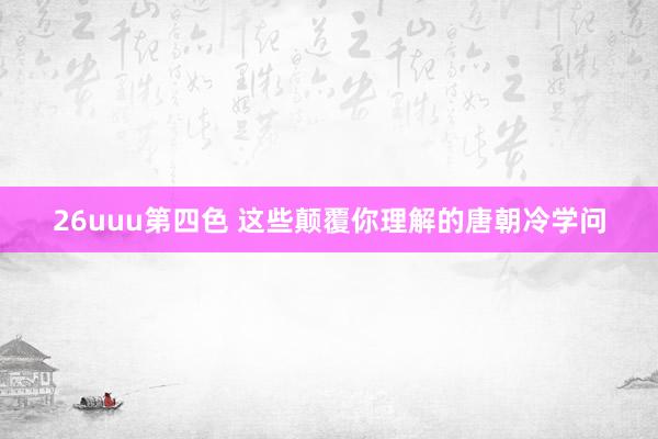 26uuu第四色 这些颠覆你理解的唐朝冷学问