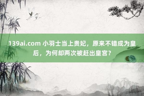 139ai.com 小羽士当上贵妃，原来不错成为皇后，为何却两次被赶出皇宫？