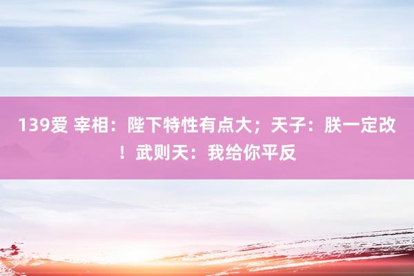 139爱 宰相：陛下特性有点大；天子：朕一定改！武则天：我给你平反