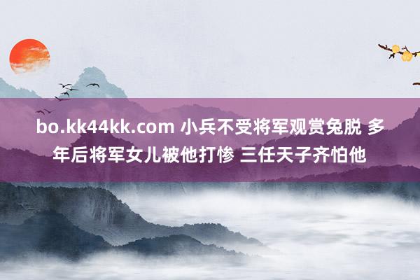 bo.kk44kk.com 小兵不受将军观赏兔脱 多年后将军女儿被他打惨 三任天子齐怕他