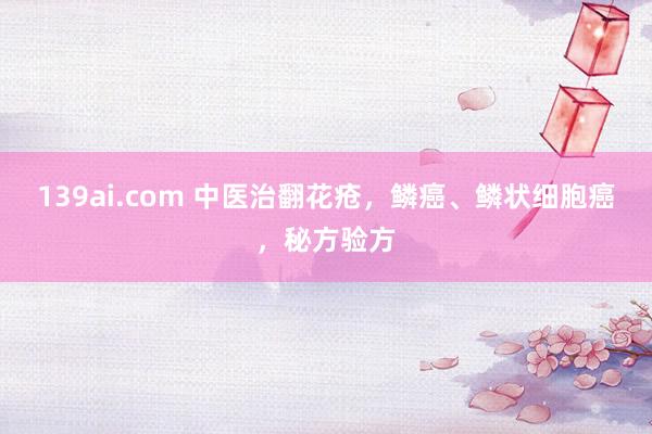 139ai.com 中医治翻花疮，鳞癌、鳞状细胞癌，秘方验方