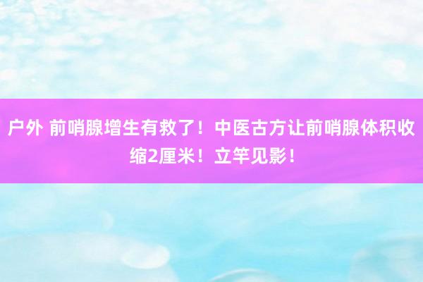 户外 前哨腺增生有救了！中医古方让前哨腺体积收缩2厘米！立竿见影！