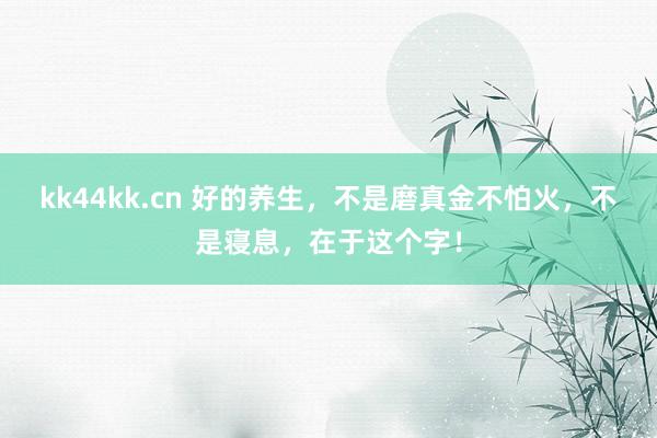 kk44kk.cn 好的养生，不是磨真金不怕火，不是寝息，在于这个字！