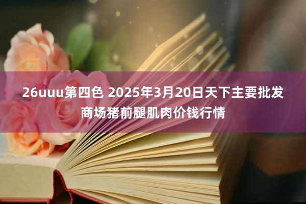 26uuu第四色 2025年3月20日天下主要批发商场猪前腿肌肉价钱行情