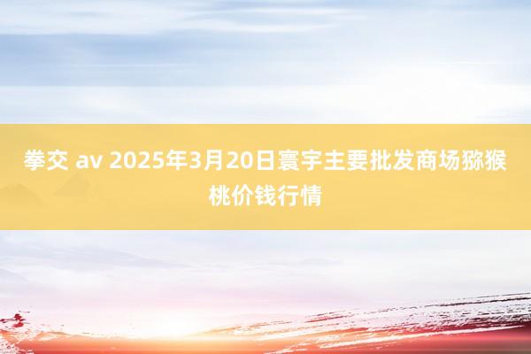 拳交 av 2025年3月20日寰宇主要批发商场猕猴桃价钱行情