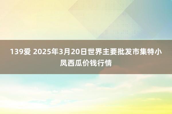 139爱 2025年3月20日世界主要批发市集特小凤西瓜价钱行情