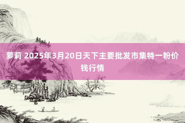 萝莉 2025年3月20日天下主要批发市集特一粉价钱行情