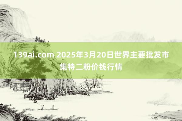139ai.com 2025年3月20日世界主要批发市集特二粉价钱行情