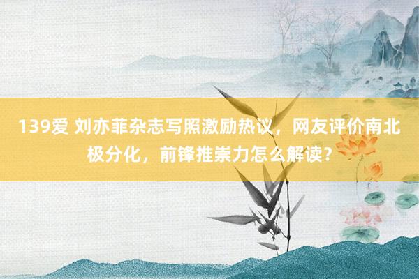 139爱 刘亦菲杂志写照激励热议，网友评价南北极分化，前锋推崇力怎么解读？