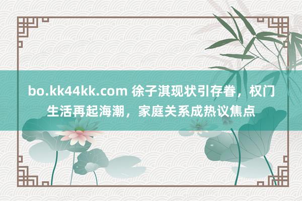 bo.kk44kk.com 徐子淇现状引存眷，权门生活再起海潮，家庭关系成热议焦点