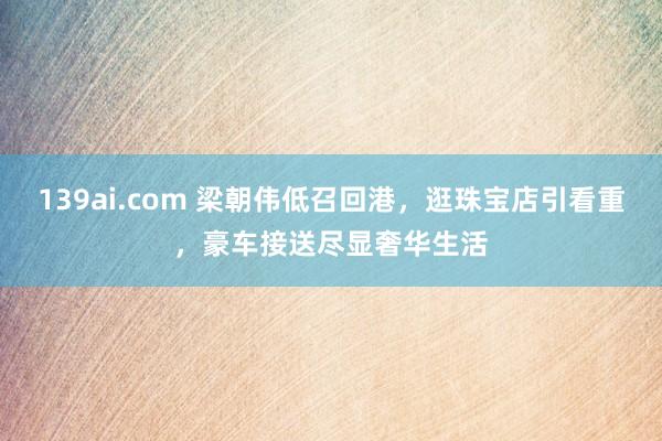 139ai.com 梁朝伟低召回港，逛珠宝店引看重，豪车接送尽显奢华生活
