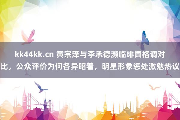 kk44kk.cn 黄宗泽与李承德濒临绯闻格调对比，公众评价为何各异昭着，明星形象惩处激勉热议