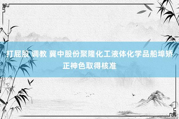 打屁股 调教 冀中股份聚隆化工液体化学品船埠矫正神色取得核准