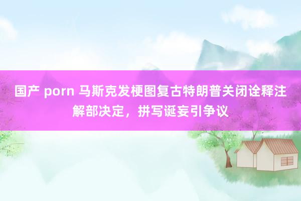 国产 porn 马斯克发梗图复古特朗普关闭诠释注解部决定，拼写诞妄引争议