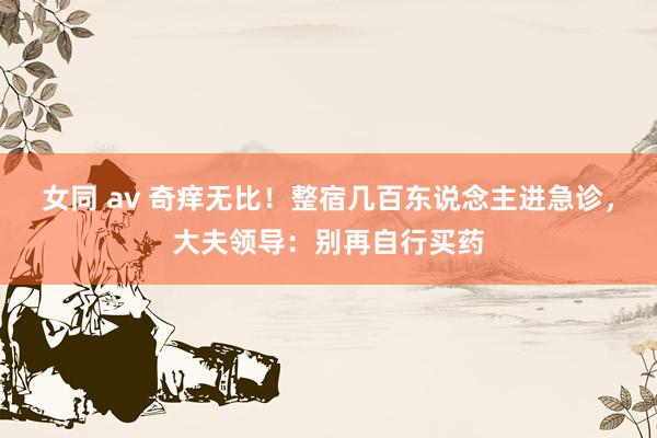 女同 av 奇痒无比！整宿几百东说念主进急诊，大夫领导：别再自行买药