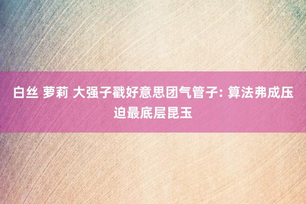 白丝 萝莉 大强子戳好意思团气管子: 算法弗成压迫最底层昆玉